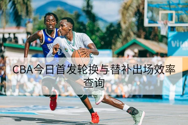 CBA今日首发轮换与替补出场效率查询
